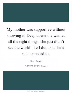 My mother was supportive without knowing it. Deep down she wanted all the right things, she just didn’t see the world like I did, and she’s not supposed to Picture Quote #1