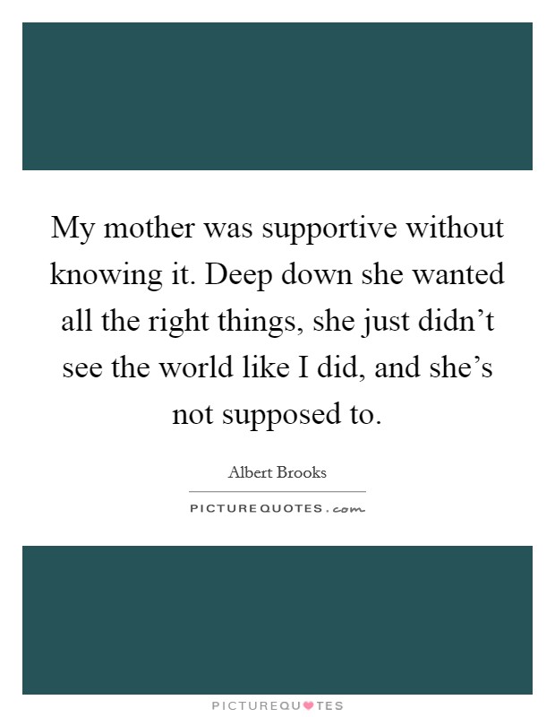 My mother was supportive without knowing it. Deep down she wanted all the right things, she just didn't see the world like I did, and she's not supposed to. Picture Quote #1