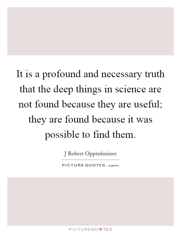 It is a profound and necessary truth that the deep things in science are not found because they are useful; they are found because it was possible to find them. Picture Quote #1