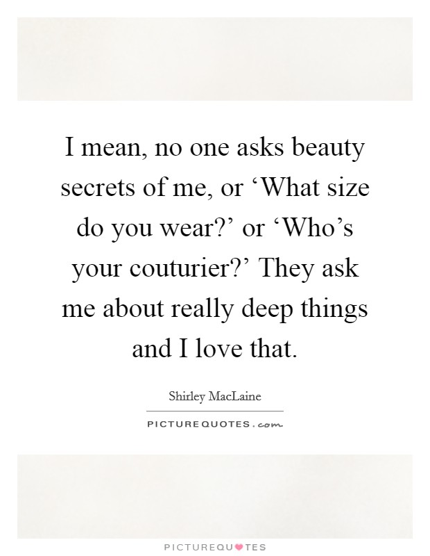 I mean, no one asks beauty secrets of me, or ‘What size do you wear?' or ‘Who's your couturier?' They ask me about really deep things and I love that. Picture Quote #1