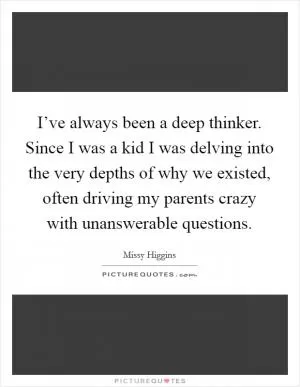I’ve always been a deep thinker. Since I was a kid I was delving into the very depths of why we existed, often driving my parents crazy with unanswerable questions Picture Quote #1