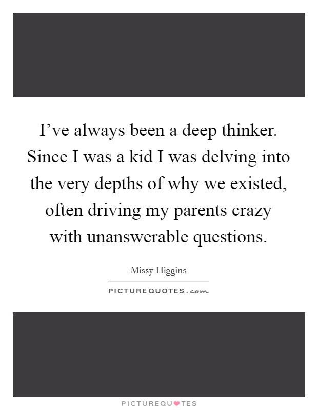 I've always been a deep thinker. Since I was a kid I was delving into the very depths of why we existed, often driving my parents crazy with unanswerable questions. Picture Quote #1