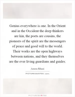 Genius everywhere is one. In the Orient and in the Occident the deep thinkers are kin, the poets are cousins, the pioneers of the spirit are the messengers of peace and good will to the world. Their works are the open highways between nations, and they themselves are the ever living guardians and guides Picture Quote #1