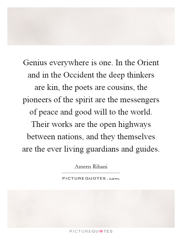 Genius everywhere is one. In the Orient and in the Occident the deep thinkers are kin, the poets are cousins, the pioneers of the spirit are the messengers of peace and good will to the world. Their works are the open highways between nations, and they themselves are the ever living guardians and guides. Picture Quote #1