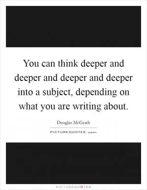You can think deeper and deeper and deeper and deeper into a subject, depending on what you are writing about Picture Quote #1