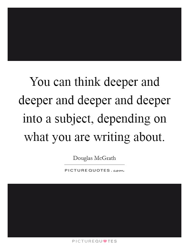 You can think deeper and deeper and deeper and deeper into a subject, depending on what you are writing about. Picture Quote #1