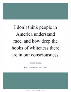 I don’t think people in America understand race, and how deep the hooks of whiteness there are in our consciousness Picture Quote #1