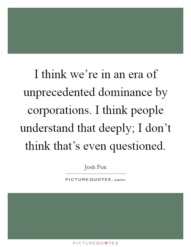 I think we're in an era of unprecedented dominance by corporations. I think people understand that deeply; I don't think that's even questioned. Picture Quote #1