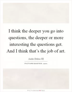 I think the deeper you go into questions, the deeper or more interesting the questions get. And I think that’s the job of art Picture Quote #1