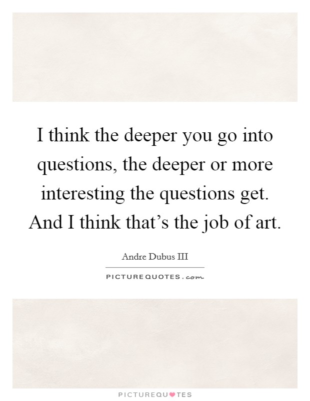 I think the deeper you go into questions, the deeper or more interesting the questions get. And I think that's the job of art. Picture Quote #1