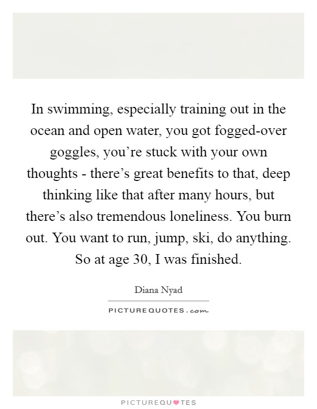In swimming, especially training out in the ocean and open water, you got fogged-over goggles, you’re stuck with your own thoughts - there’s great benefits to that, deep thinking like that after many hours, but there’s also tremendous loneliness. You burn out. You want to run, jump, ski, do anything. So at age 30, I was finished Picture Quote #1