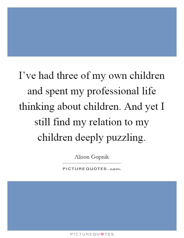 I’ve had three of my own children and spent my professional life thinking about children. And yet I still find my relation to my children deeply puzzling Picture Quote #1