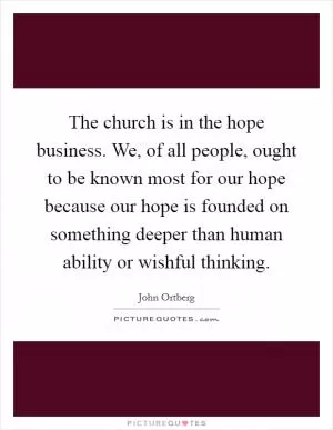 The church is in the hope business. We, of all people, ought to be known most for our hope because our hope is founded on something deeper than human ability or wishful thinking Picture Quote #1
