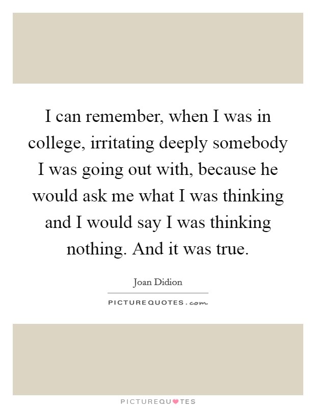 I can remember, when I was in college, irritating deeply somebody I was going out with, because he would ask me what I was thinking and I would say I was thinking nothing. And it was true Picture Quote #1
