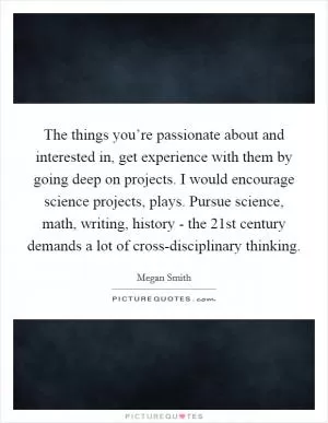 The things you’re passionate about and interested in, get experience with them by going deep on projects. I would encourage science projects, plays. Pursue science, math, writing, history - the 21st century demands a lot of cross-disciplinary thinking Picture Quote #1