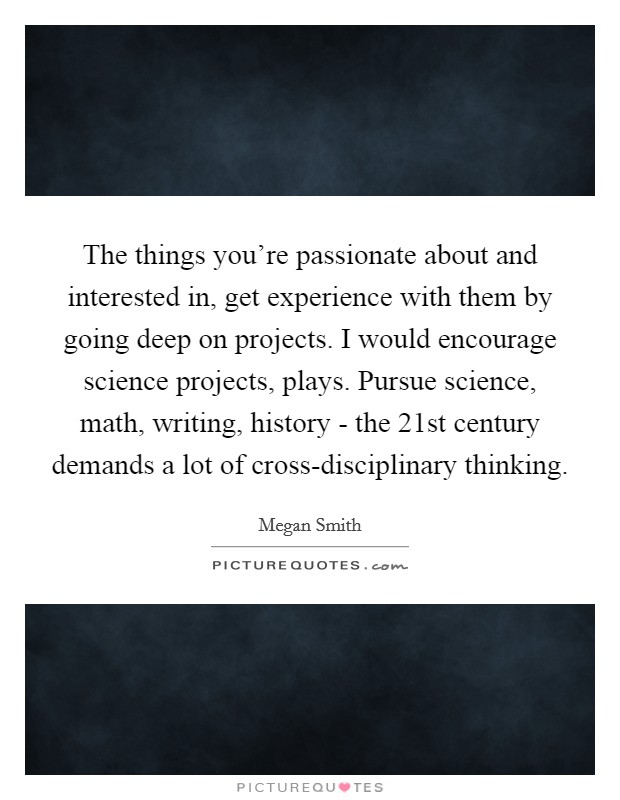 The things you’re passionate about and interested in, get experience with them by going deep on projects. I would encourage science projects, plays. Pursue science, math, writing, history - the 21st century demands a lot of cross-disciplinary thinking Picture Quote #1