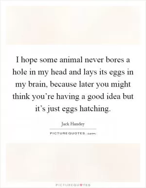 I hope some animal never bores a hole in my head and lays its eggs in my brain, because later you might think you’re having a good idea but it’s just eggs hatching Picture Quote #1