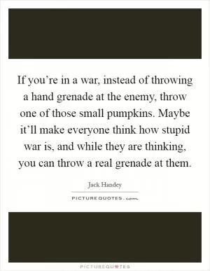 If you’re in a war, instead of throwing a hand grenade at the enemy, throw one of those small pumpkins. Maybe it’ll make everyone think how stupid war is, and while they are thinking, you can throw a real grenade at them Picture Quote #1