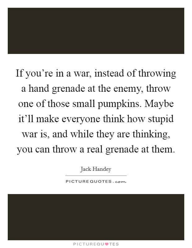 If you're in a war, instead of throwing a hand grenade at the enemy, throw one of those small pumpkins. Maybe it'll make everyone think how stupid war is, and while they are thinking, you can throw a real grenade at them. Picture Quote #1