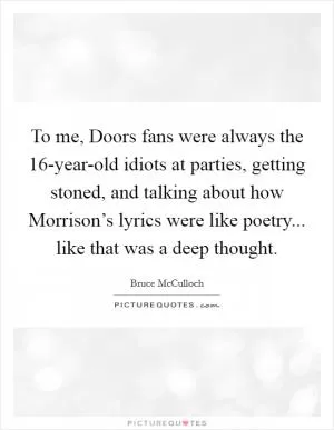 To me, Doors fans were always the 16-year-old idiots at parties, getting stoned, and talking about how Morrison’s lyrics were like poetry... like that was a deep thought Picture Quote #1