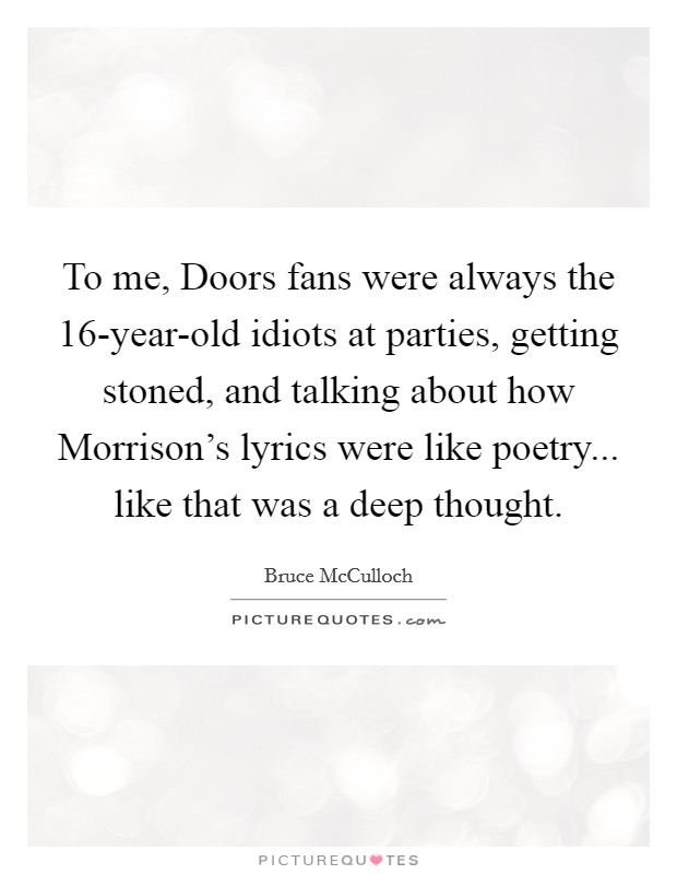 To me, Doors fans were always the 16-year-old idiots at parties, getting stoned, and talking about how Morrison's lyrics were like poetry... like that was a deep thought. Picture Quote #1