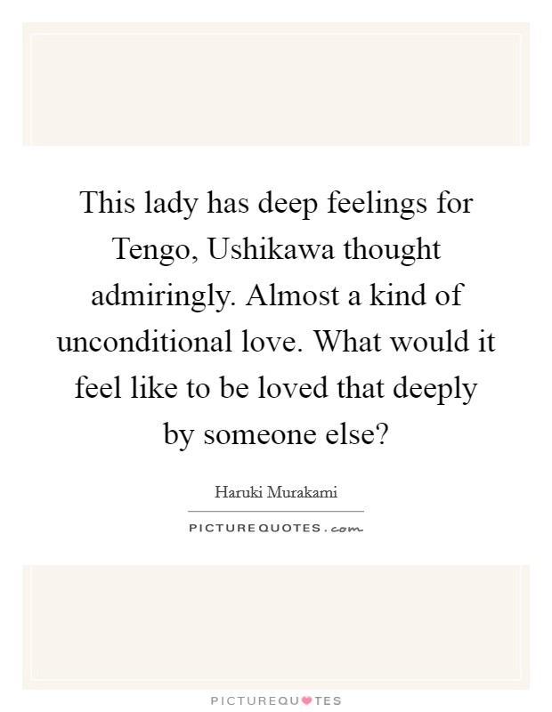 This lady has deep feelings for Tengo, Ushikawa thought admiringly. Almost a kind of unconditional love. What would it feel like to be loved that deeply by someone else? Picture Quote #1