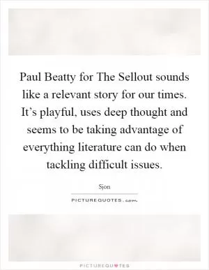 Paul Beatty for The Sellout sounds like a relevant story for our times. It’s playful, uses deep thought and seems to be taking advantage of everything literature can do when tackling difficult issues Picture Quote #1