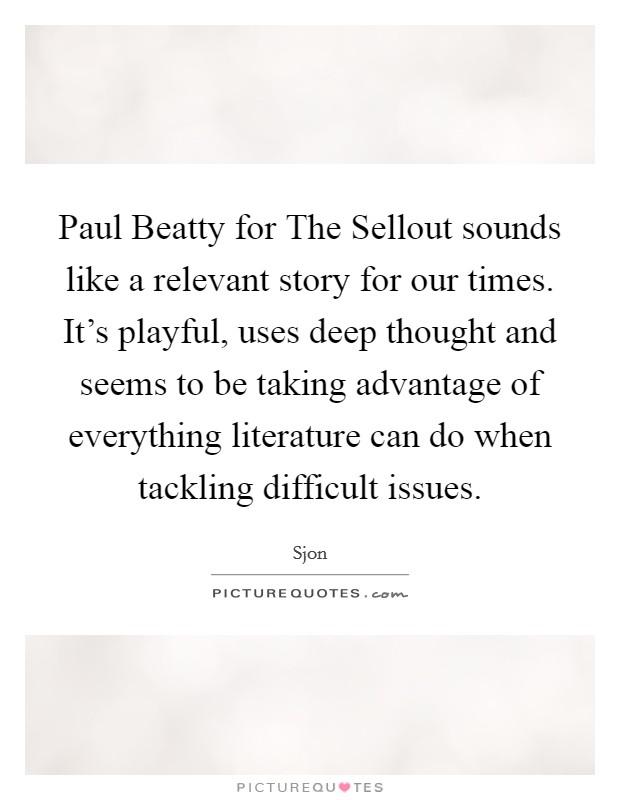 Paul Beatty for The Sellout sounds like a relevant story for our times. It's playful, uses deep thought and seems to be taking advantage of everything literature can do when tackling difficult issues. Picture Quote #1