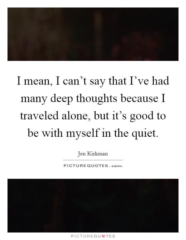 I mean, I can't say that I've had many deep thoughts because I traveled alone, but it's good to be with myself in the quiet. Picture Quote #1