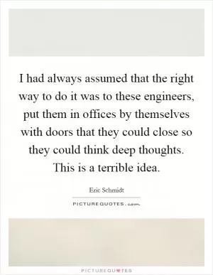 I had always assumed that the right way to do it was to these engineers, put them in offices by themselves with doors that they could close so they could think deep thoughts. This is a terrible idea Picture Quote #1