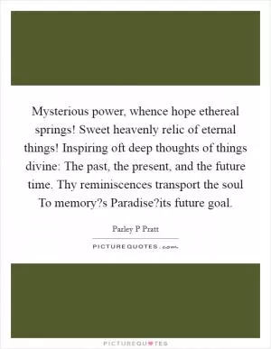 Mysterious power, whence hope ethereal springs! Sweet heavenly relic of eternal things! Inspiring oft deep thoughts of things divine: The past, the present, and the future time. Thy reminiscences transport the soul To memory?s Paradise?its future goal Picture Quote #1