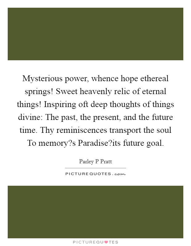 Mysterious power, whence hope ethereal springs! Sweet heavenly relic of eternal things! Inspiring oft deep thoughts of things divine: The past, the present, and the future time. Thy reminiscences transport the soul To memory?s Paradise?its future goal. Picture Quote #1