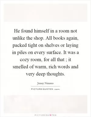 He found himself in a room not unlike the shop. All books again, packed tight on shelves or laying in piles on every surface. It was a cozy room, for all that ; it smelled of warm, rich words and very deep thoughts Picture Quote #1