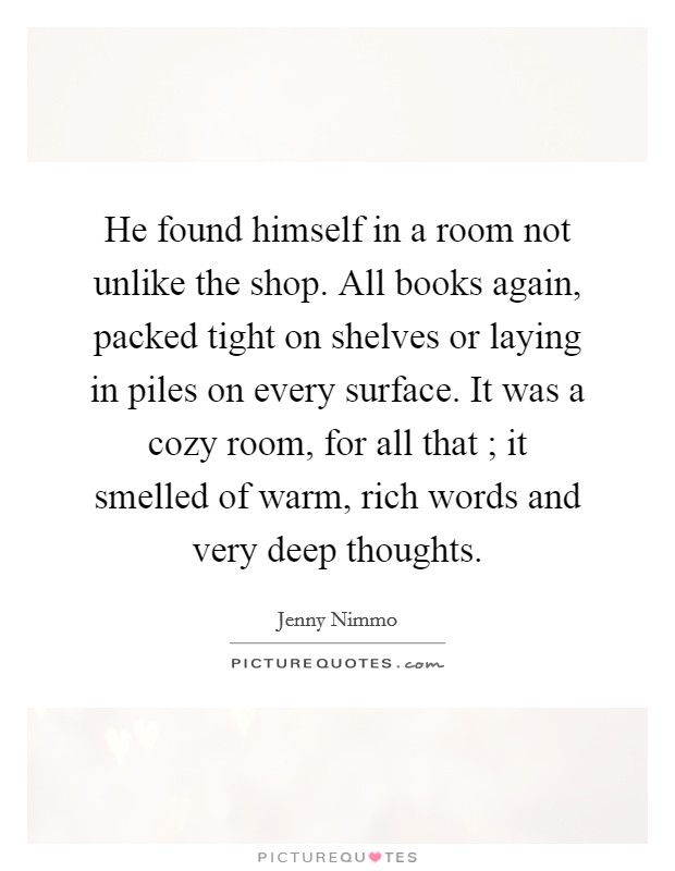 He found himself in a room not unlike the shop. All books again, packed tight on shelves or laying in piles on every surface. It was a cozy room, for all that ; it smelled of warm, rich words and very deep thoughts. Picture Quote #1