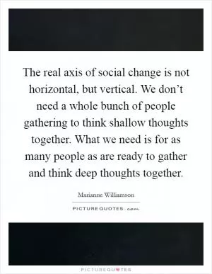 The real axis of social change is not horizontal, but vertical. We don’t need a whole bunch of people gathering to think shallow thoughts together. What we need is for as many people as are ready to gather and think deep thoughts together Picture Quote #1