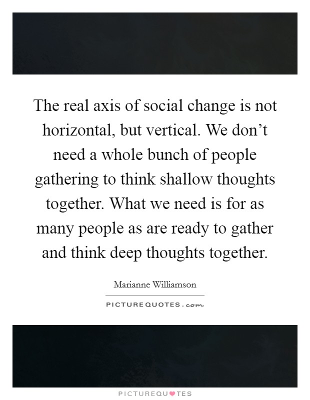 The real axis of social change is not horizontal, but vertical. We don't need a whole bunch of people gathering to think shallow thoughts together. What we need is for as many people as are ready to gather and think deep thoughts together. Picture Quote #1