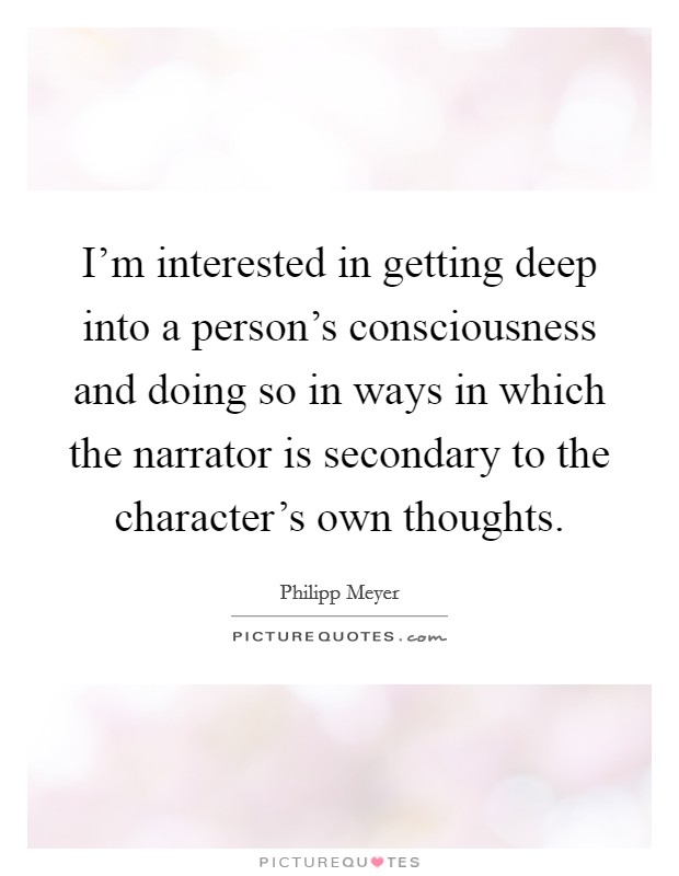 I'm interested in getting deep into a person's consciousness and doing so in ways in which the narrator is secondary to the character's own thoughts. Picture Quote #1