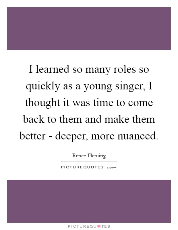 I learned so many roles so quickly as a young singer, I thought it was time to come back to them and make them better - deeper, more nuanced. Picture Quote #1