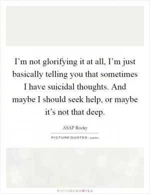 I’m not glorifying it at all, I’m just basically telling you that sometimes I have suicidal thoughts. And maybe I should seek help, or maybe it’s not that deep Picture Quote #1