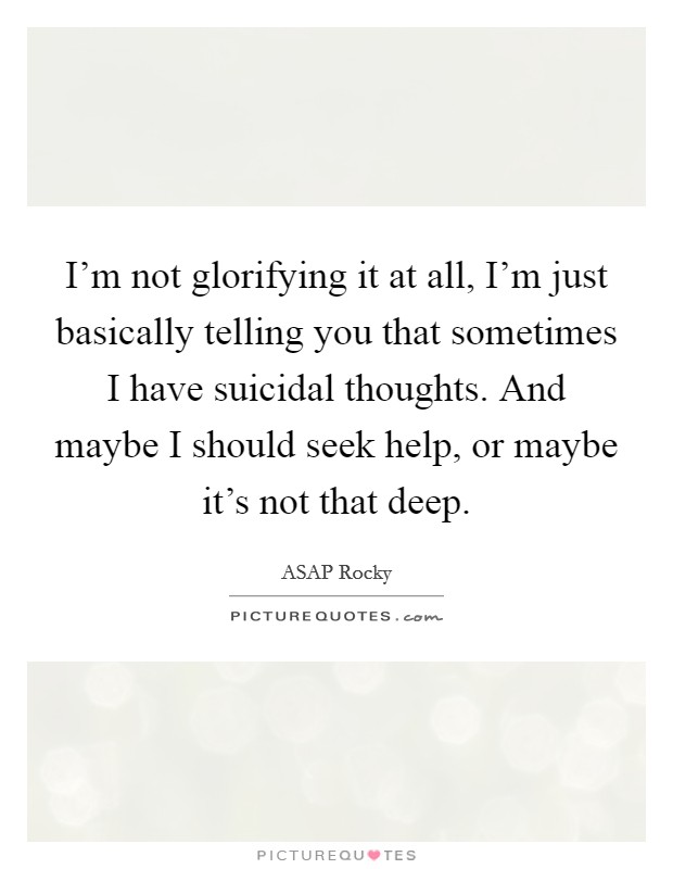 I'm not glorifying it at all, I'm just basically telling you that sometimes I have suicidal thoughts. And maybe I should seek help, or maybe it's not that deep. Picture Quote #1