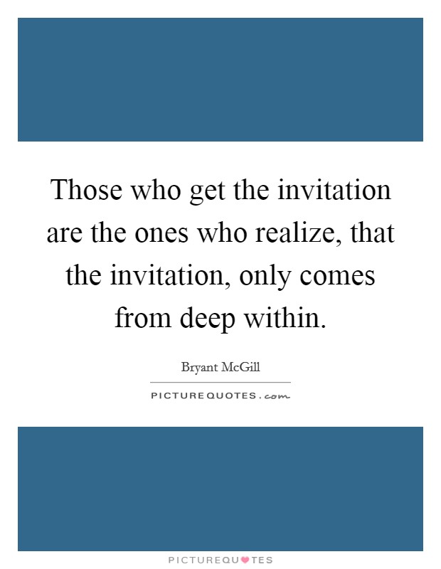 Those who get the invitation are the ones who realize, that the invitation, only comes from deep within. Picture Quote #1