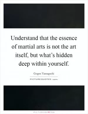 Understand that the essence of martial arts is not the art itself, but what’s hidden deep within yourself Picture Quote #1