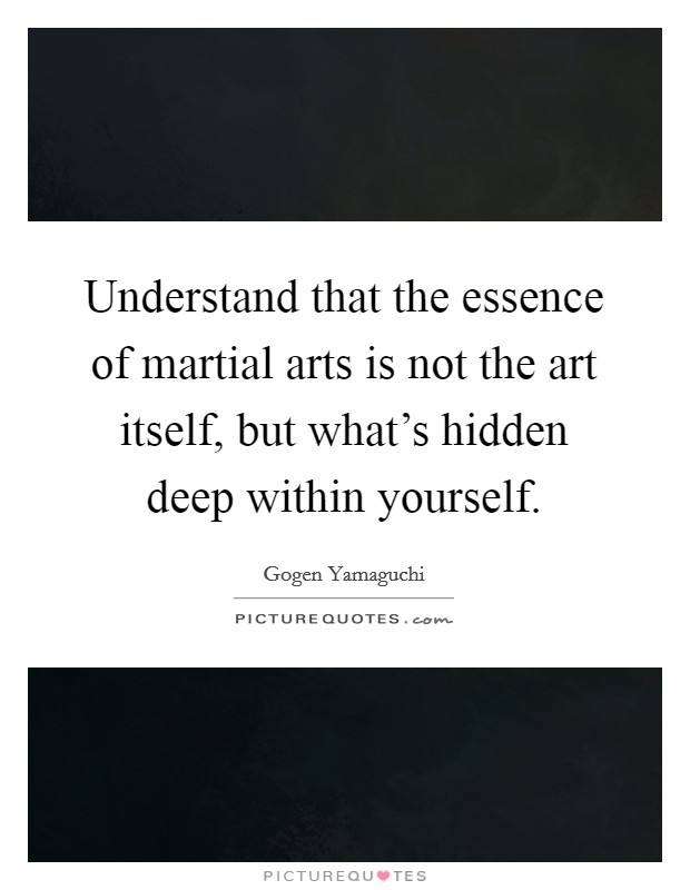Understand that the essence of martial arts is not the art itself, but what's hidden deep within yourself. Picture Quote #1