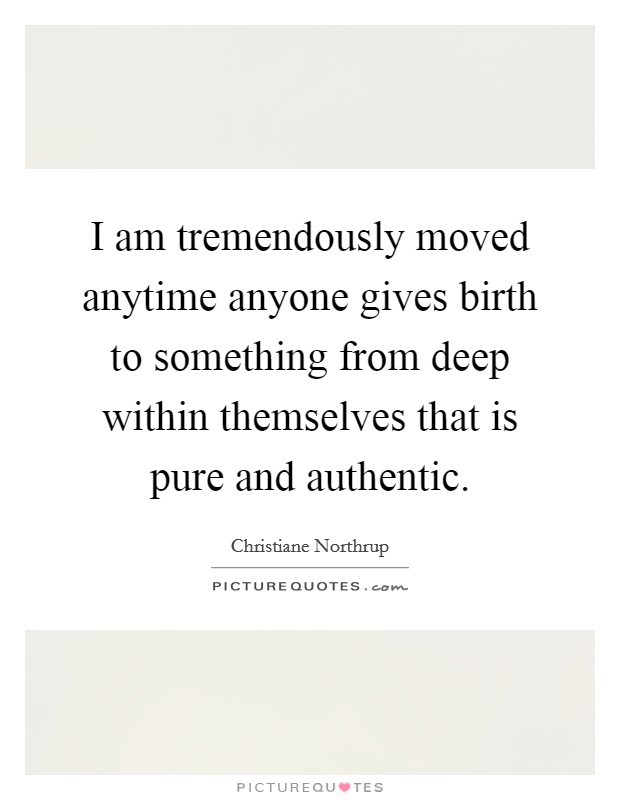 I am tremendously moved anytime anyone gives birth to something from deep within themselves that is pure and authentic. Picture Quote #1