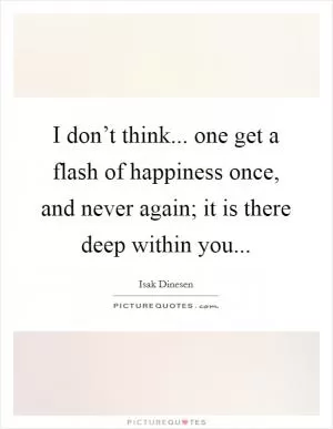 I don’t think... one get a flash of happiness once, and never again; it is there deep within you Picture Quote #1