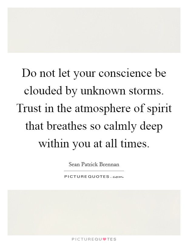 Do not let your conscience be clouded by unknown storms. Trust in the atmosphere of spirit that breathes so calmly deep within you at all times. Picture Quote #1