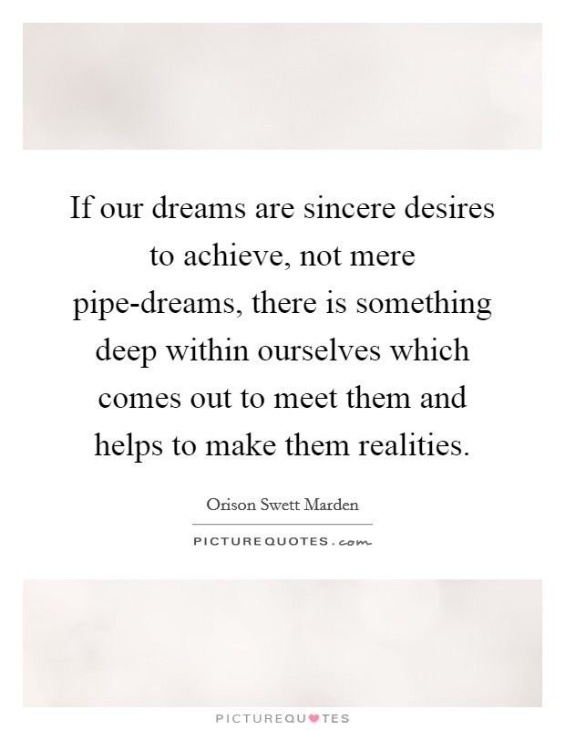 If our dreams are sincere desires to achieve, not mere pipe-dreams, there is something deep within ourselves which comes out to meet them and helps to make them realities. Picture Quote #1