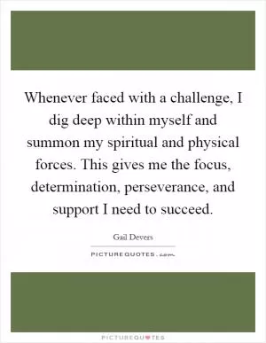 Whenever faced with a challenge, I dig deep within myself and summon my spiritual and physical forces. This gives me the focus, determination, perseverance, and support I need to succeed Picture Quote #1