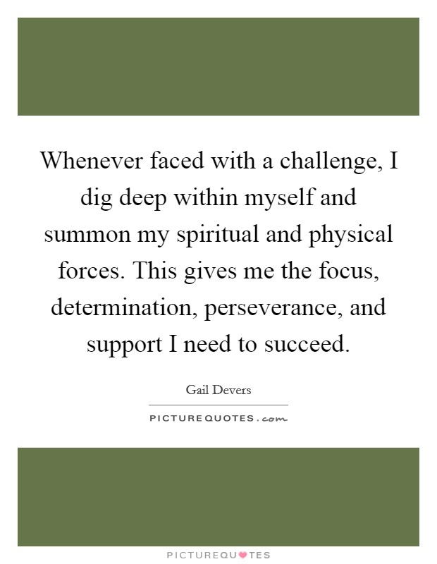 Whenever faced with a challenge, I dig deep within myself and summon my spiritual and physical forces. This gives me the focus, determination, perseverance, and support I need to succeed. Picture Quote #1