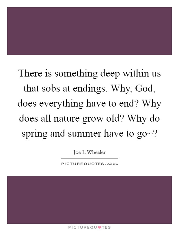 There is something deep within us that sobs at endings. Why, God, does everything have to end? Why does all nature grow old? Why do spring and summer have to go~? Picture Quote #1